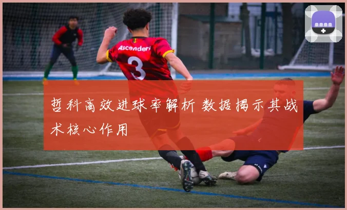 哲科高效进球率解析 数据揭示其战术核心作用