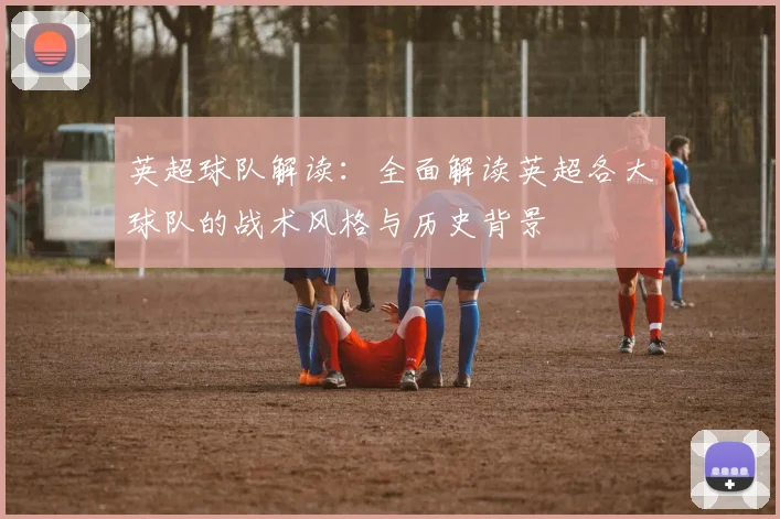 英超球队解读：全面解读英超各大球队的战术风格与历史背景