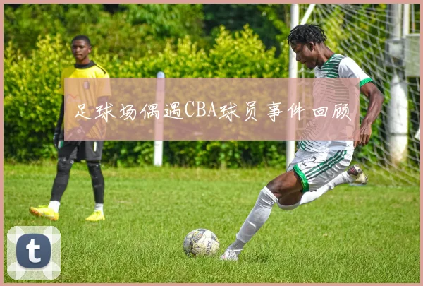 足球场偶遇CBA球员事件回顾